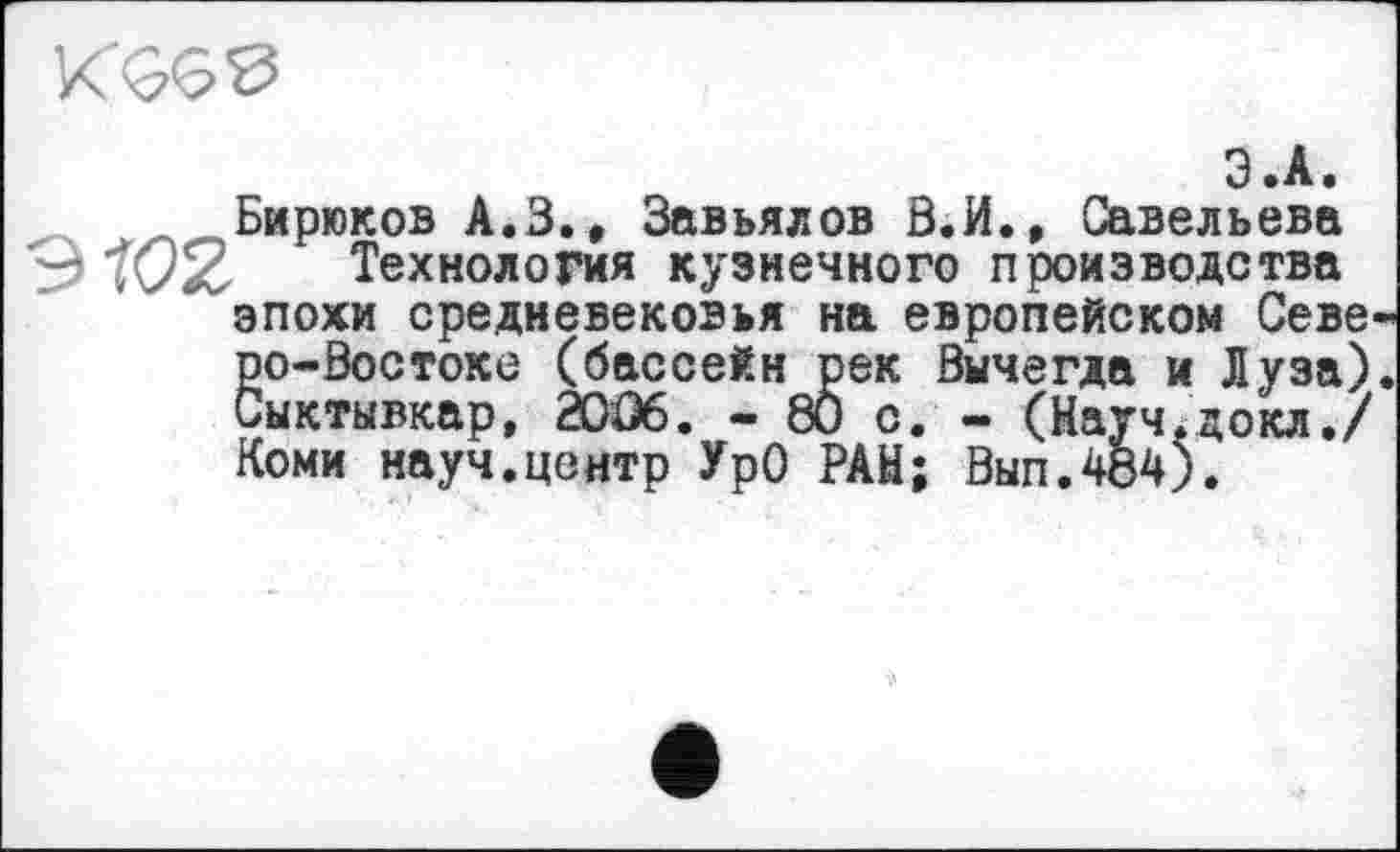 ﻿
З .А.
Бирюков А.В., Завьялов В.И., Савельева 3	Технология кузнечного производства
эпохи средневековья на европейском Севе ро-Востоке (бассейн рек Вычегда и Луза) Сыктывкар, 20Û6. - 80 с. - (Науч.докл./ Коми науч.центр УрО РАН; Вып.484).